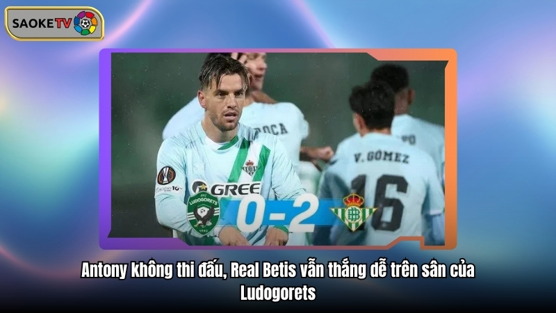 Antony không thi đấu, Real Betis vẫn thắng dễ trên sân của Ludogorets