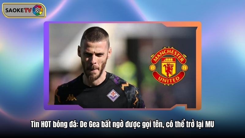 Tin HOT bóng đá: De Gea bất ngờ được gọi tên, có thể trở lại MU